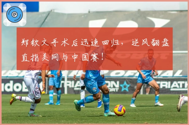 郑钦文手术后迅速回归，逆风翻盘直指美网与中国赛！