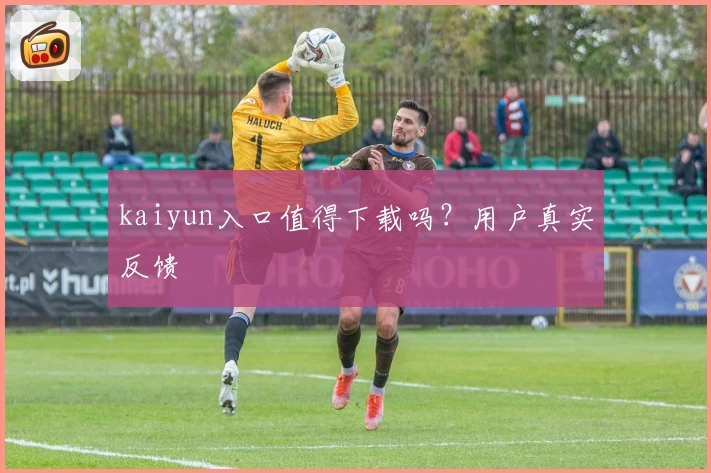 kaiyun入口值得下载吗？用户真实反馈