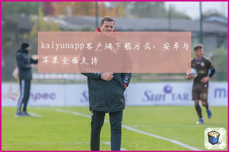 kaiyunapp客户端下载方式,安卓与苹果全面支持