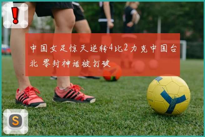 中国女足惊天逆转4比2力克中国台北 零封神话被打破