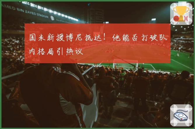 国米新援博尼抵达！他能否打破队内格局引热议