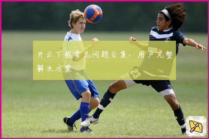 开云下载常见问题合集，用户完整解决方案