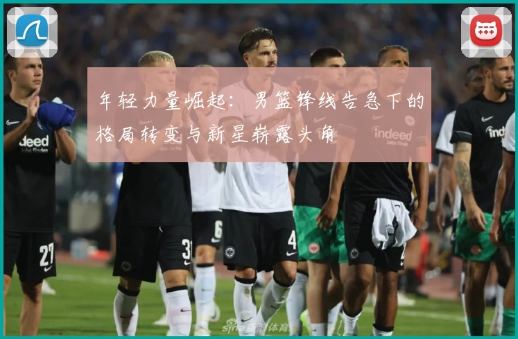 年轻力量崛起：男篮锋线告急下的格局转变与新星崭露头角