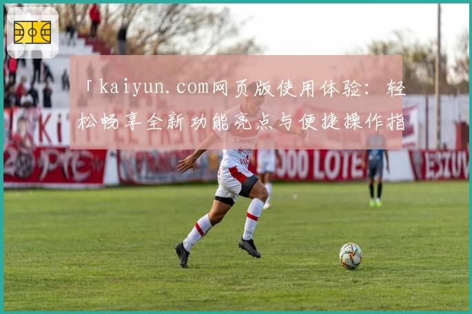 「kaiyun.com网页版使用体验：轻松畅享全新功能亮点与便捷操作指南」