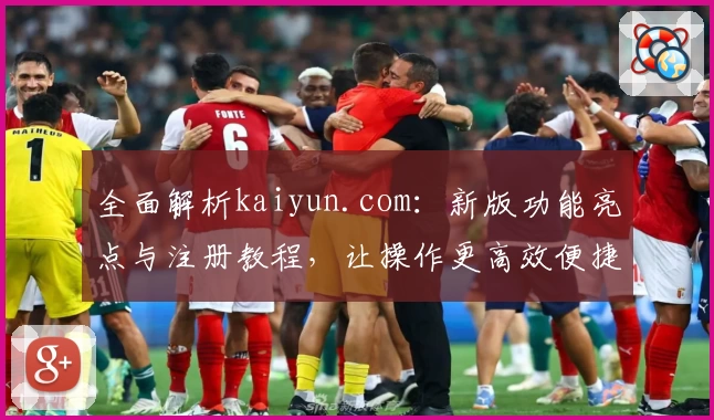 全面解析kaiyun.com:新版功能亮点与注册教程,让操作更高效便捷