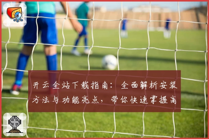 开云全站下载指南：全面解析安装方法与功能亮点，带你快速掌握高效使用技巧