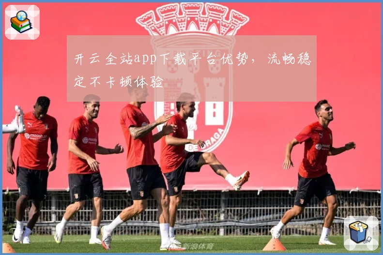 开云全站app下载平台优势，流畅稳定不卡顿体验